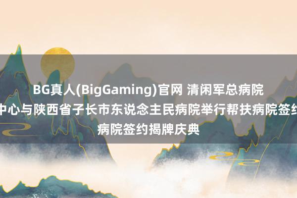 BG真人(BigGaming)官网 清闲军总病院第四医学中心与陕西省子长市东说念主民病院举行帮扶病院签约揭牌庆典
