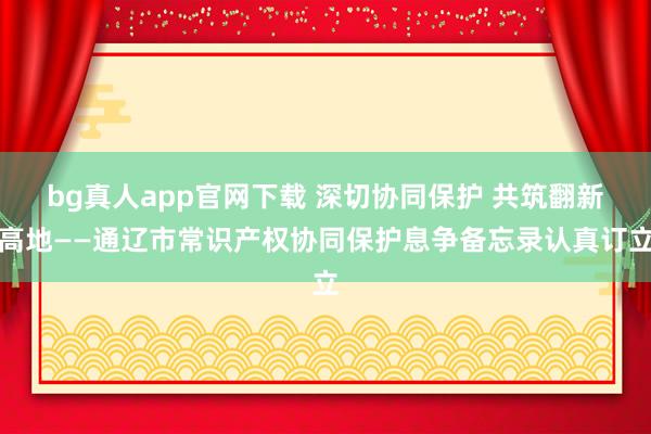 bg真人app官网下载 深切协同保护 共筑翻新高地——通辽市常识产权协同保护息争备忘录认真订立
