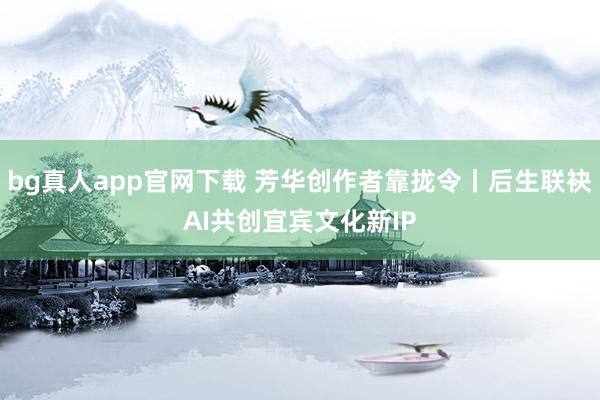 bg真人app官网下载 芳华创作者靠拢令丨后生联袂AI共创宜宾文化新IP