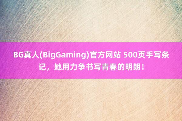 BG真人(BigGaming)官方网站 500页手写条记，她用力争书写青春的明朗！