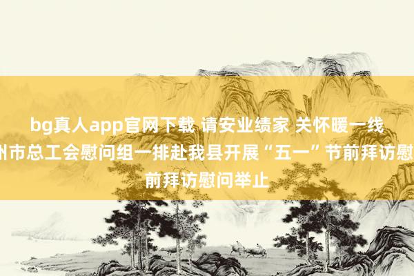 bg真人app官网下载 请安业绩家 关怀暖一线——赣州市总工会慰问组一排赴我县开展“五一”节前拜访慰问举止