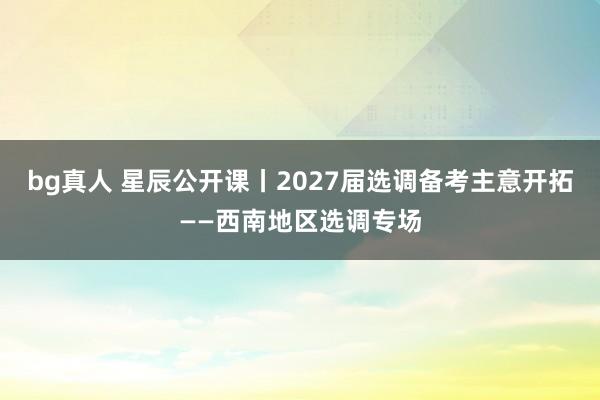 bg真人 星辰公开课丨2027届选调备考主意开拓——西南地区选调专场