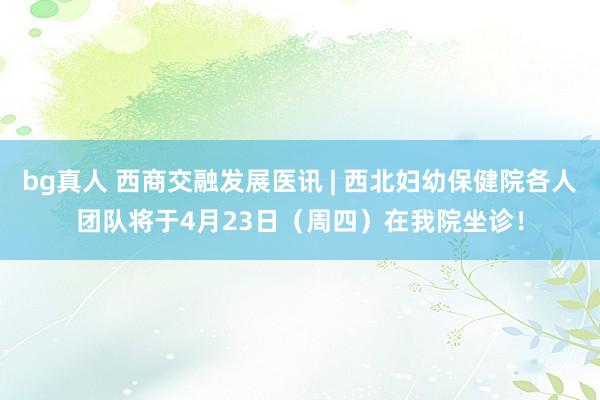 bg真人 西商交融发展医讯 | 西北妇幼保健院各人团队将于4月23日（周四）在我院坐诊！