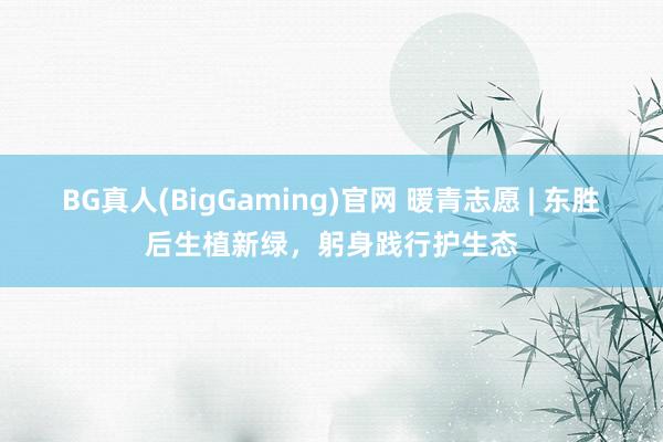 BG真人(BigGaming)官网 暖青志愿 | 东胜后生植新绿，躬身践行护生态