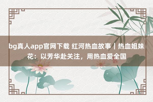 bg真人app官网下载 红河热血故事｜热血姐妹花：以芳华赴关注，用热血爱全国