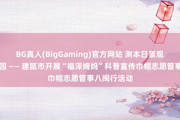 BG真人(BigGaming)官方网站 测本日景观・护明日家园 —— 建瓯市开展“福泽姆妈”科普宣传巾帼志愿管事八闽行活动