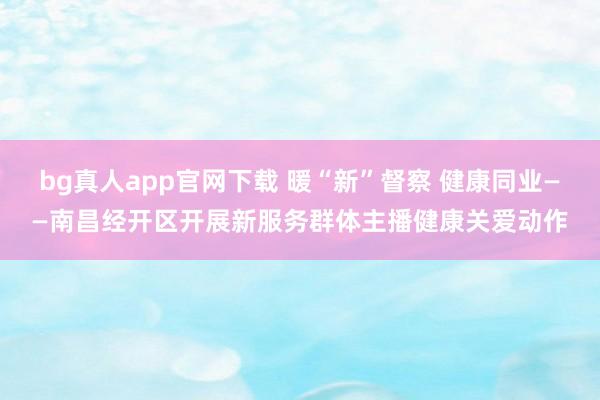 bg真人app官网下载 暖“新”督察 健康同业——南昌经开区开展新服务群体主播健康关爱动作