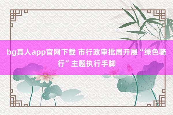 bg真人app官网下载 市行政审批局开展“绿色骑行”主题执行手脚