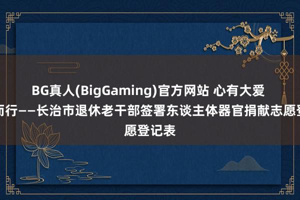 BG真人(BigGaming)官方网站 心有大爱 向善而行——长治市退休老干部签署东谈主体器官捐献志愿登记表