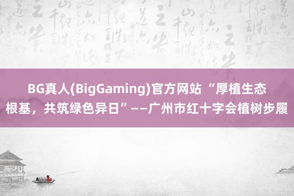 BG真人(BigGaming)官方网站 “厚植生态根基，共筑绿色异日”——广州市红十字会植树步履