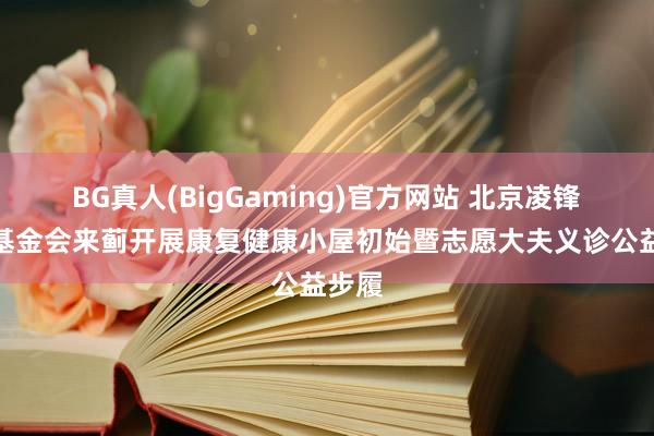 BG真人(BigGaming)官方网站 北京凌锋公益基金会来蓟开展康复健康小屋初始暨志愿大夫义诊公益步履