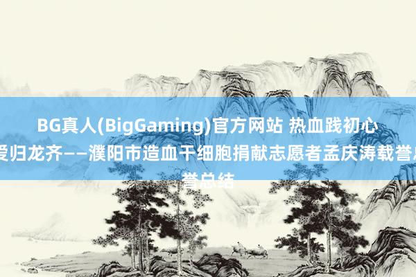 BG真人(BigGaming)官方网站 热血践初心 大爱归龙齐——濮阳市造血干细胞捐献志愿者孟庆涛载誉总结