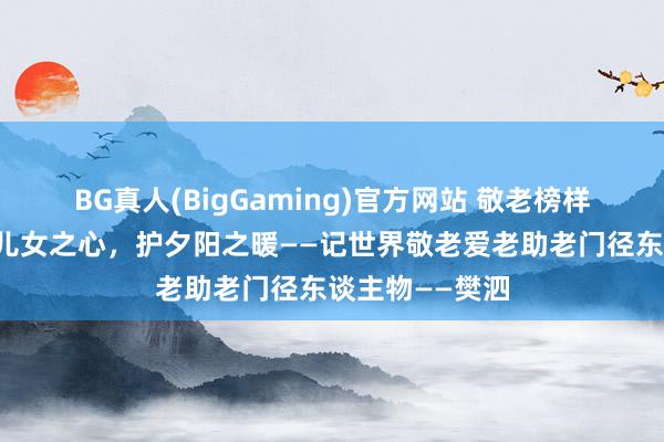 BG真人(BigGaming)官方网站 敬老榜样风采专栏丨以儿女之心，护夕阳之暖——记世界敬老爱老助老门径东谈主物——樊泗