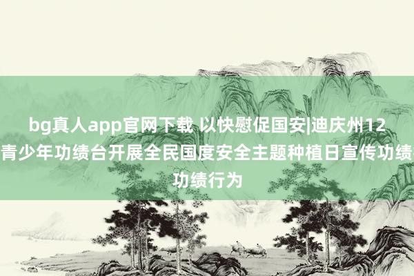 bg真人app官网下载 以快慰促国安|迪庆州12355青少年功绩台开展全民国度安全主题种植日宣传功绩行为