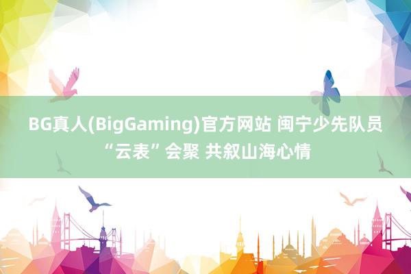 BG真人(BigGaming)官方网站 闽宁少先队员“云表”会聚 共叙山海心情