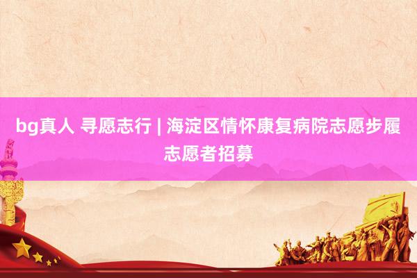 bg真人 寻愿志行 | 海淀区情怀康复病院志愿步履志愿者招募