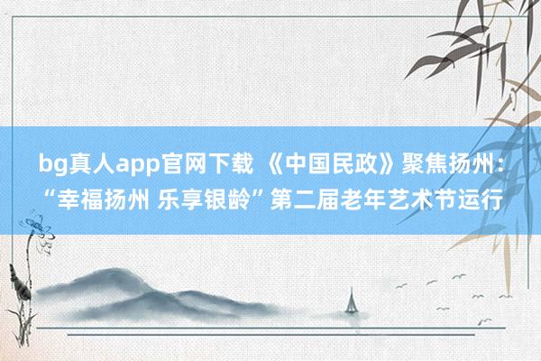 bg真人app官网下载 《中国民政》聚焦扬州：“幸福扬州 乐享银龄”第二届老年艺术节运行