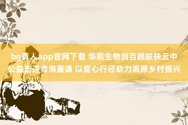 bg真人app官网下载 华熙生物润百颜联袂云中公益走进青海囊谦 以爱心行径助力高原乡村振兴