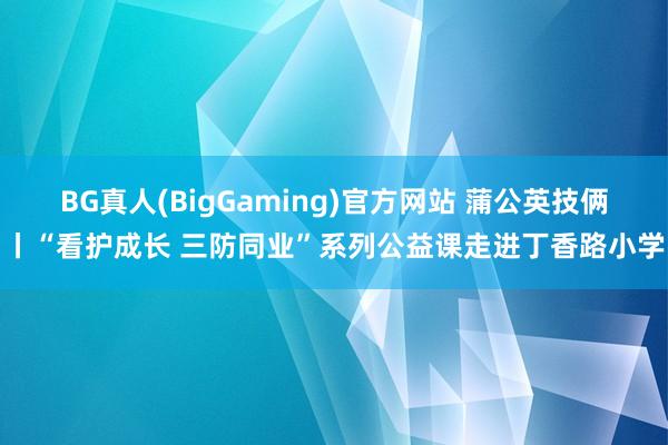 BG真人(BigGaming)官方网站 蒲公英技俩丨“看护成长 三防同业”系列公益课走进丁香路小学