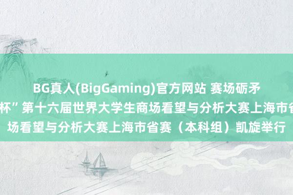 BG真人(BigGaming)官方网站 赛场砺矛头 数据绘芳华——“刚直杯”第十六届世界大学生商场看望与分析大赛上海市省赛（本科组）凯旋举行