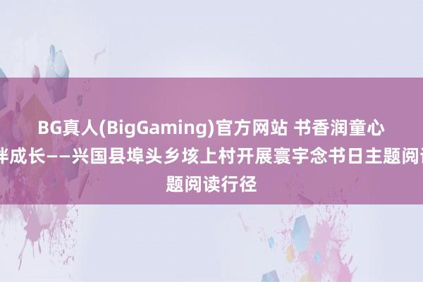 BG真人(BigGaming)官方网站 书香润童心 阅读伴成长——兴国县埠头乡垓上村开展寰宇念书日主题阅读行径