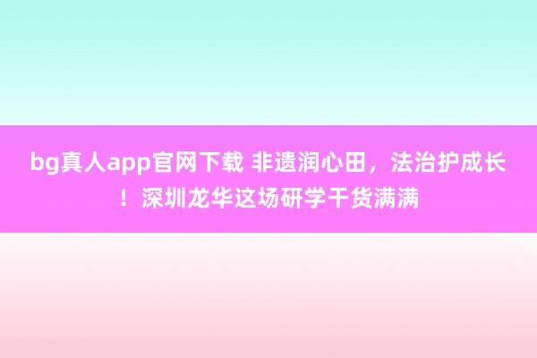 bg真人app官网下载 非遗润心田，法治护成长！深圳龙华这场研学干货满满