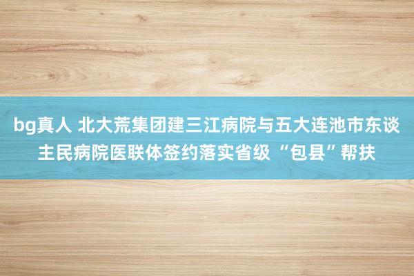 bg真人 北大荒集团建三江病院与五大连池市东谈主民病院医联体签约落实省级 “包县”帮扶