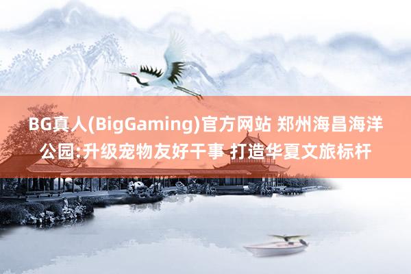 BG真人(BigGaming)官方网站 郑州海昌海洋公园:升级宠物友好干事 打造华夏文旅标杆