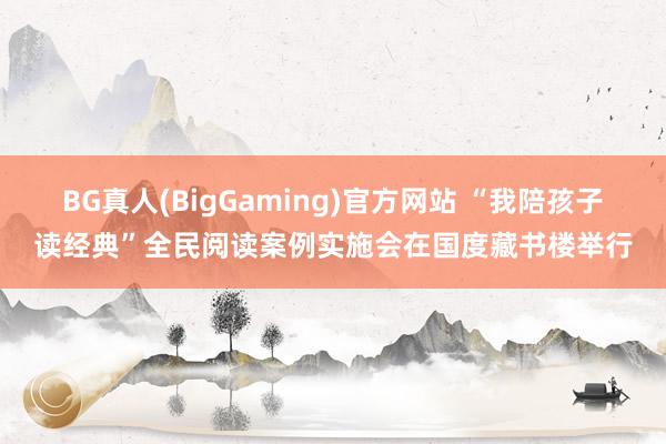 BG真人(BigGaming)官方网站 “我陪孩子读经典”全民阅读案例实施会在国度藏书楼举行