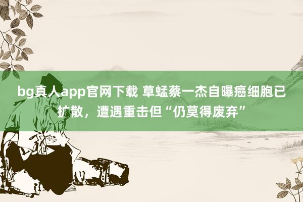 bg真人app官网下载 草蜢蔡一杰自曝癌细胞已扩散，遭遇重击但“仍莫得废弃”