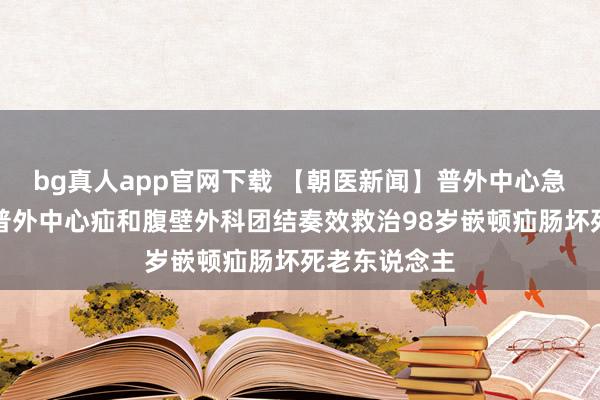 bg真人app官网下载 【朝医新闻】普外中心急腹症外科、普外中心疝和腹壁外科团结奏效救治98岁嵌顿疝肠坏死老东说念主