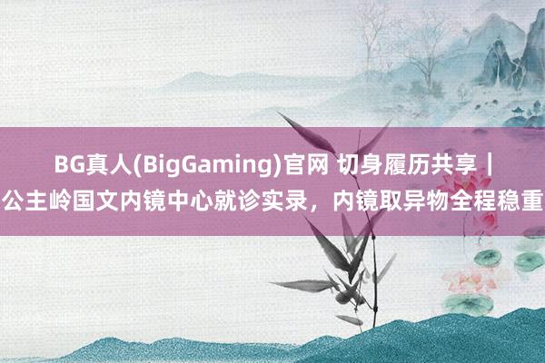BG真人(BigGaming)官网 切身履历共享｜公主岭国文内镜中心就诊实录，内镜取异物全程稳重
