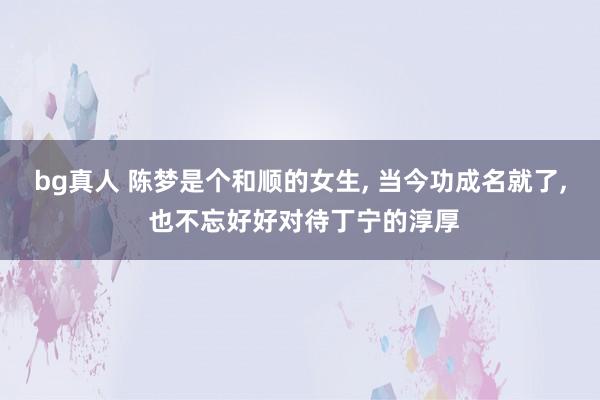 bg真人 陈梦是个和顺的女生， 当今功成名就了， 也不忘好好对待丁宁的淳厚