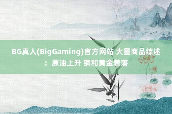 BG真人(BigGaming)官方网站 大量商品综述：原油上升 铜和黄金着落