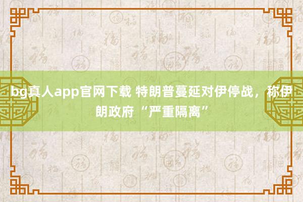 bg真人app官网下载 特朗普蔓延对伊停战，称伊朗政府 “严重隔离”