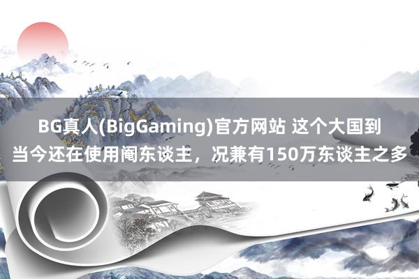 BG真人(BigGaming)官方网站 这个大国到当今还在使用阉东谈主，况兼有150万东谈主之多