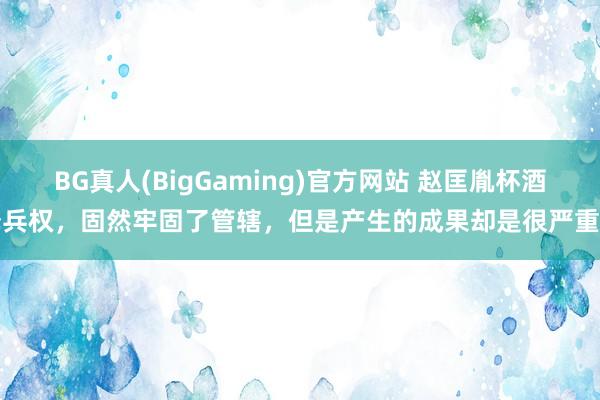 BG真人(BigGaming)官方网站 赵匡胤杯酒释兵权，固然牢固了管辖，但是产生的成果却是很严重的