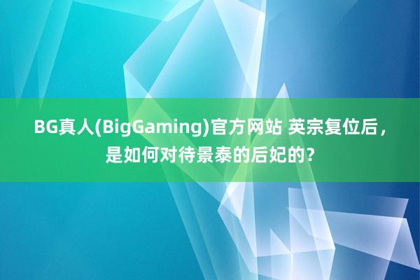 BG真人(BigGaming)官方网站 英宗复位后，是如何对待景泰的后妃的？