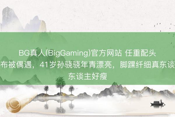 BG真人(BigGaming)官方网站 任重配头挽手散布被偶遇，41岁孙骁骁年青漂亮，脚踝纤细真东谈主好瘦