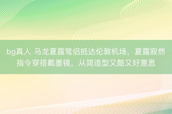 bg真人 马龙夏露鸳侣抵达伦敦机场，夏露寂然指令穿搭戴墨镜，从简造型又酷又好意思