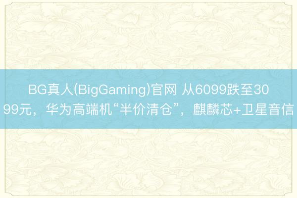 BG真人(BigGaming)官网 从6099跌至3099元，华为高端机“半价清仓”，麒麟芯+卫星音信