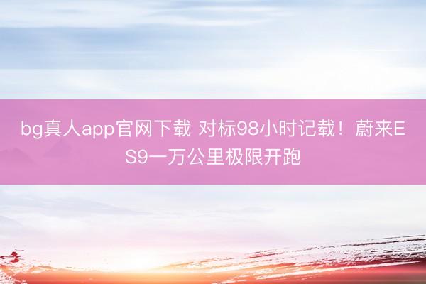 bg真人app官网下载 对标98小时记载！蔚来ES9一万公里极限开跑