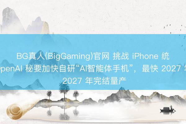 BG真人(BigGaming)官网 挑战 iPhone 统领地位？OpenAI 秘要加快自研“AI智能体手机”，最快 2027 年完结量产
