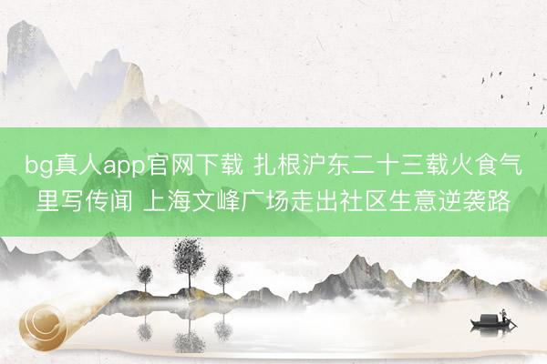 bg真人app官网下载 扎根沪东二十三载火食气里写传闻 上海文峰广场走出社区生意逆袭路
