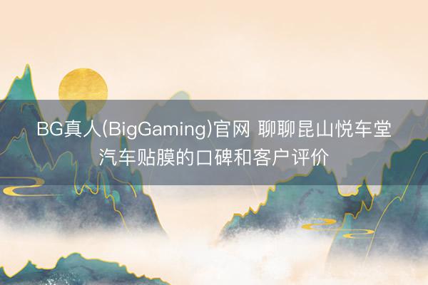 BG真人(BigGaming)官网 聊聊昆山悦车堂汽车贴膜的口碑和客户评价